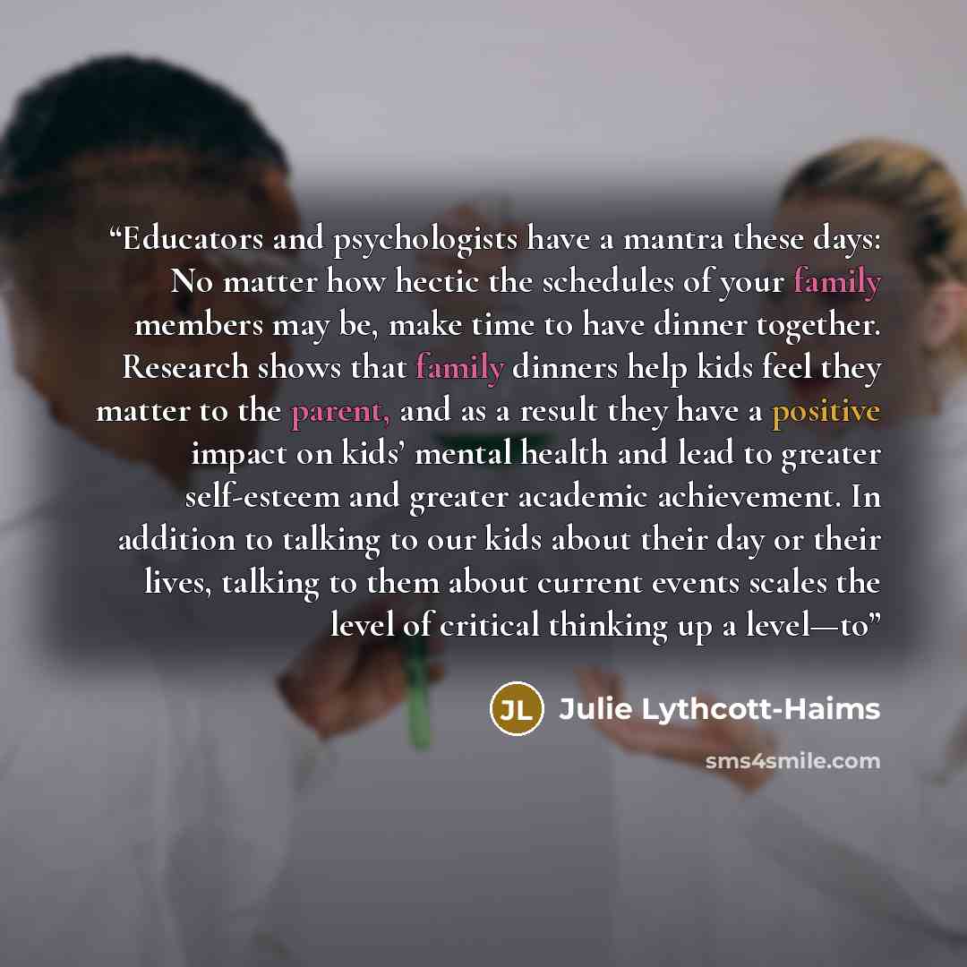 “Educators and psychologists have a mantra these days: No matter how hectic the schedules of your family members may be, make time to have dinner together. Research shows that family dinners help kids feel they matter to the parent, and as a result they have a positive impact on kids’ mental health…” quote by Julie Lythcott-Haims