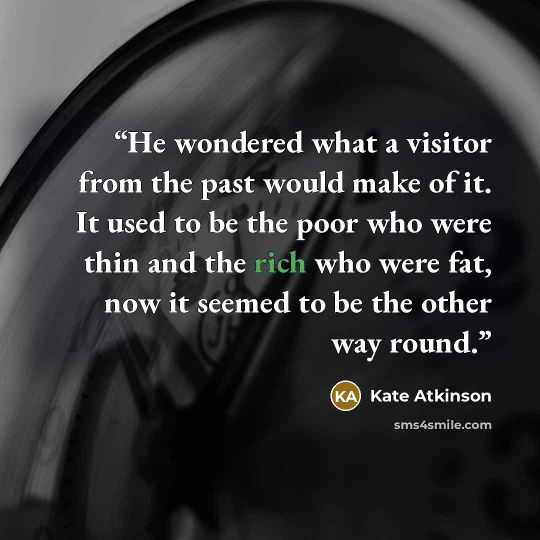 “He wondered what a visitor from the past would make of it. It used to be the poor who were thin and the rich who were fat, now it seemed to be the other way round.” quote by Kate Atkinson