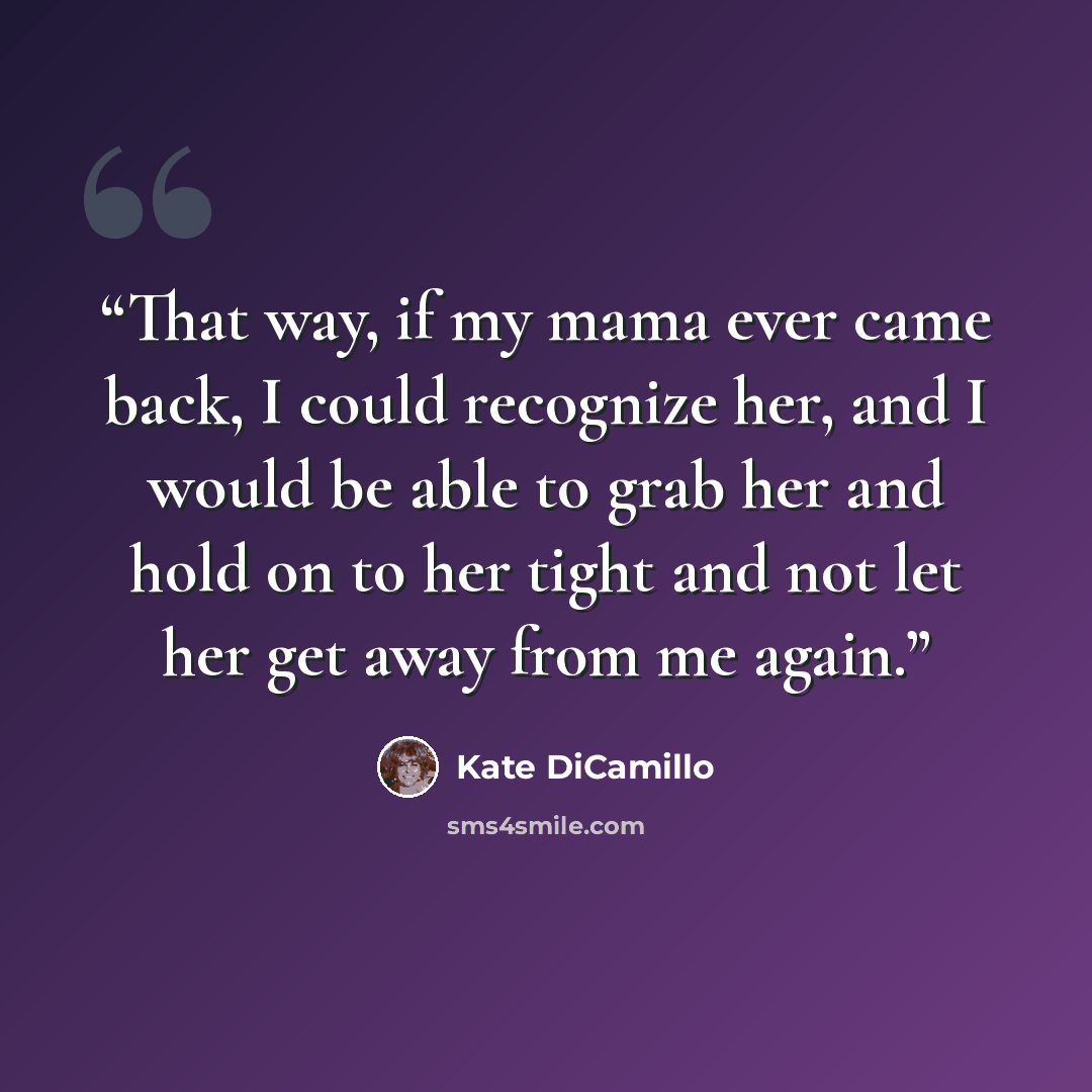 “That way, if my mama ever came back, I could recognize her, and I would be able to grab her and hold on to her tight and not let her get away from me again.” quote by Kate DiCamillo