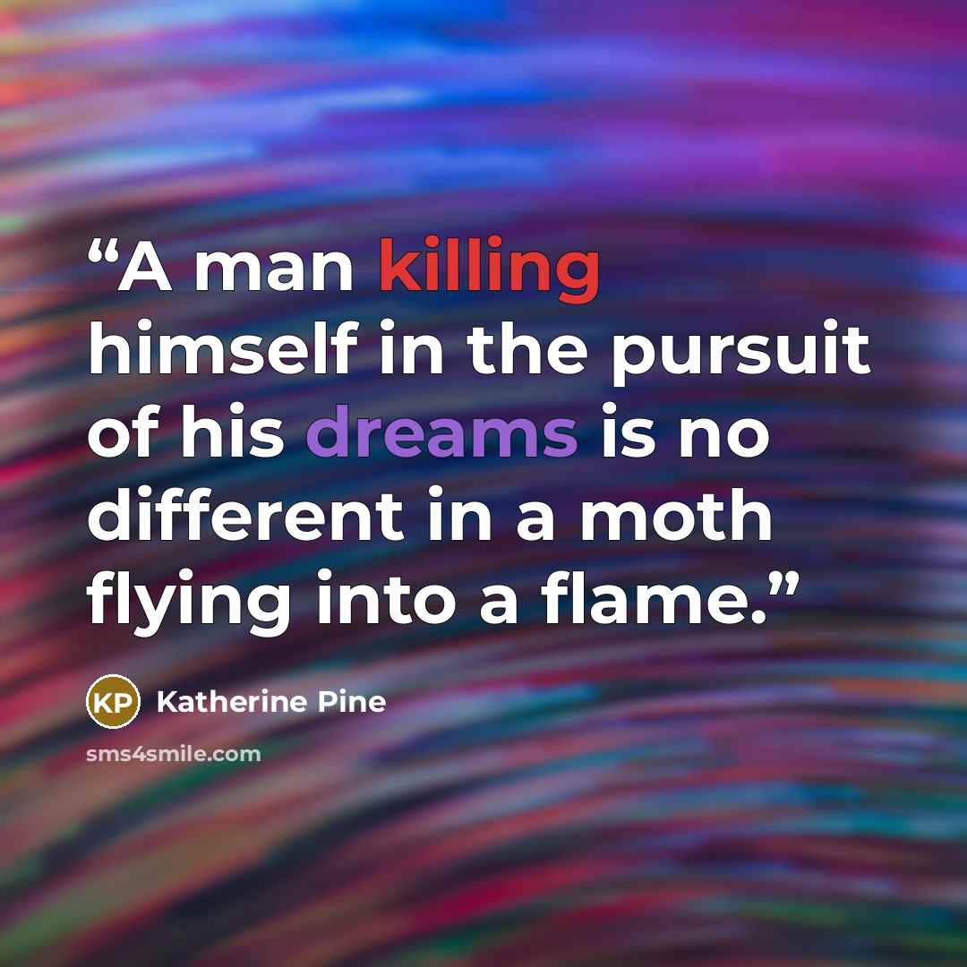 “A man killing himself in the pursuit of his dreams is no different in a moth flying into a flame.” quote by Katherine Pine