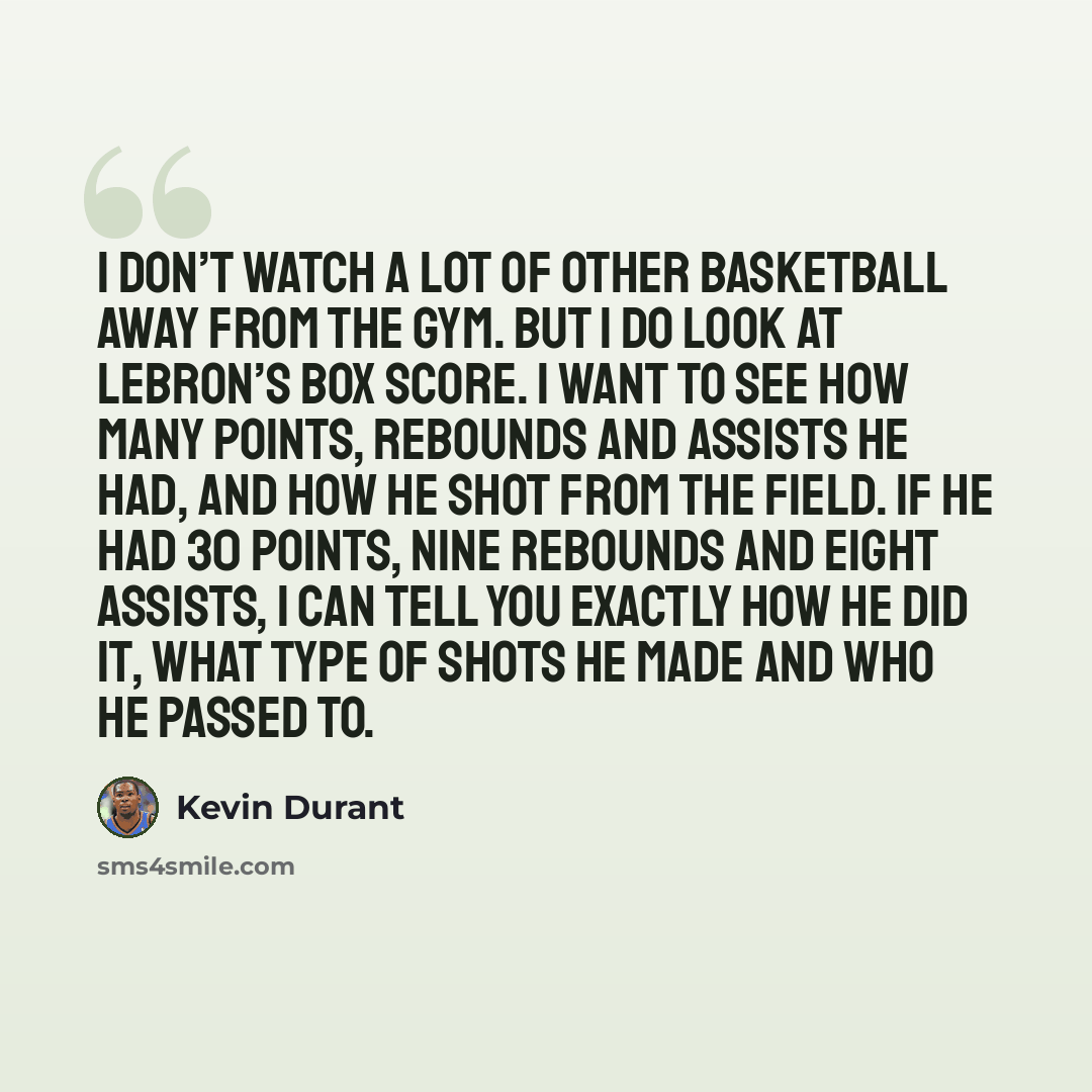 “I don’t watch a lot of other basketball away from the gym. But I do look at LeBron’s box score. I want to see how many points, rebounds and assists he had, and how he shot from the field. If he had 30 points, nine rebounds and eight assists, I can tell you exactly how he did it, what type of shots…” quote by Kevin Durant