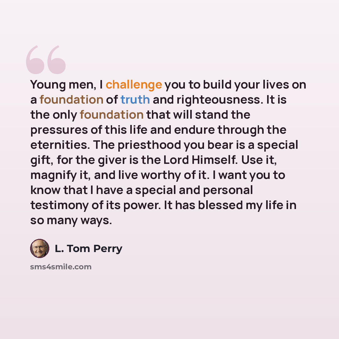 “Young men, I challenge you to build your lives on a foundation of truth and righteousness. It is the only foundation that will stand the pressures of this life and endure through the eternities. The priesthood you bear is a special gift, for the giver is the Lord Himself. Use it, magnify it, and…” quote by L. Tom Perry