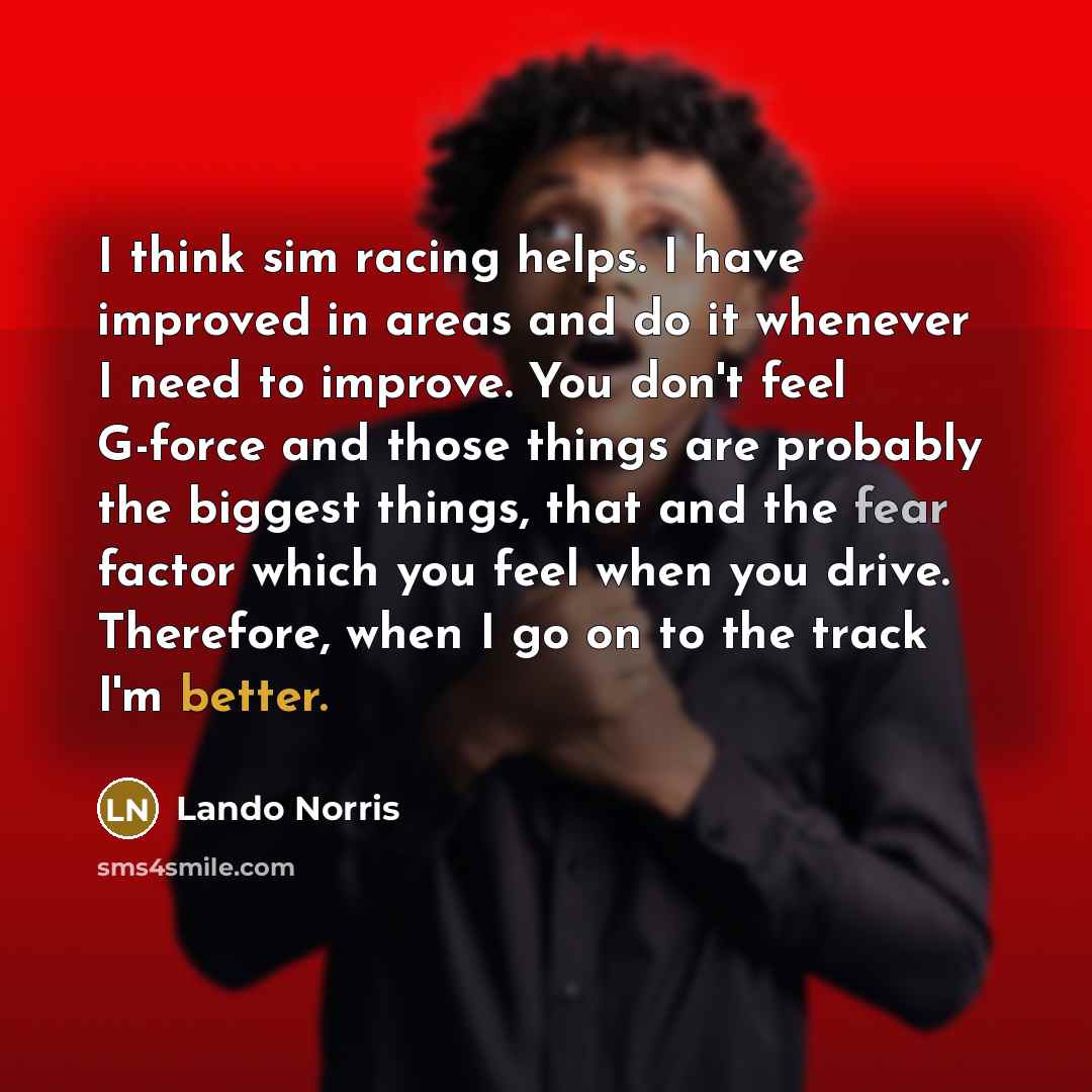 “I think sim racing helps. I have improved in areas and do it whenever I need to improve. You don't feel G-force and those things are probably the biggest things, that and the fear factor which you feel when you drive. Therefore, when I go on to the track I'm better.” quote by Lando Norris