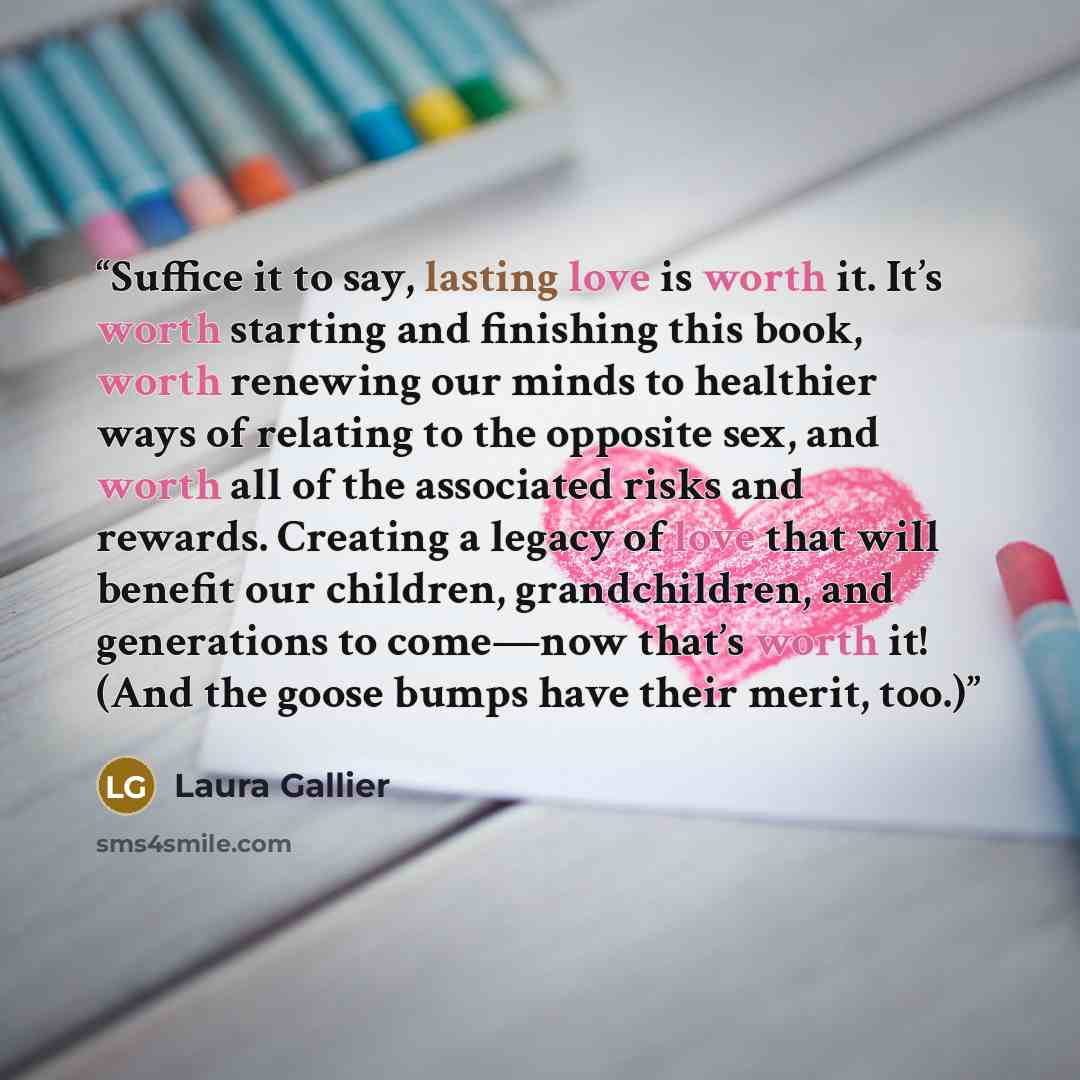 “Suffice it to say, lasting love is worth it. It’s worth starting and finishing this book, worth renewing our minds to healthier ways of relating to the opposite sex, and worth all of the associated risks and rewards. Creating a legacy of love that will benefit our children, grandchildren, and…” quote by Laura Gallier