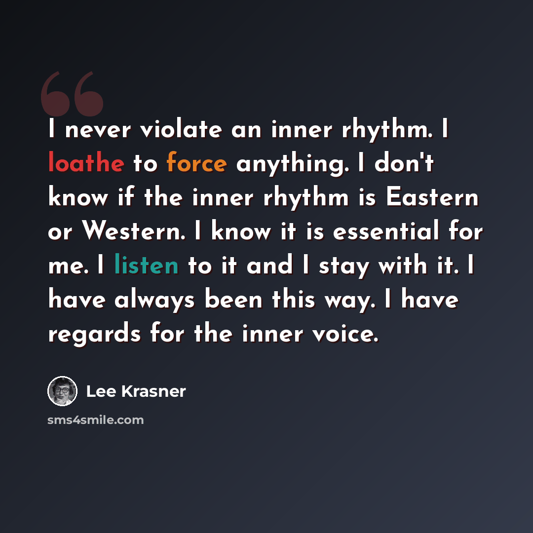 “I never violate an inner rhythm. I loathe to force anything. I don't know if the inner rhythm is Eastern or Western. I know it is essential for me. I listen to it and I stay with it. I have always been this way. I have regards for the inner voice.” quote by Lee Krasner