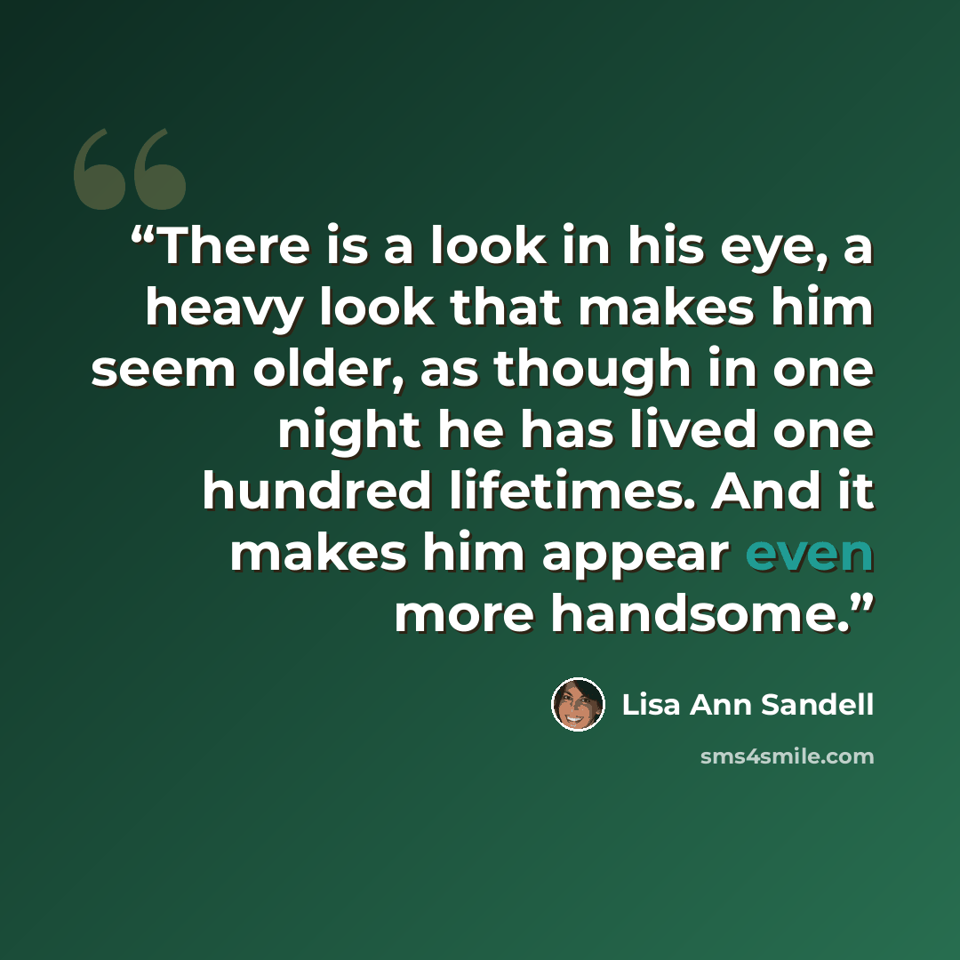 “There is a look in his eye, a heavy look that makes him seem older, as though in one night he has lived one hundred lifetimes. And it makes him appear even more handsome.” quote by Lisa Ann Sandell