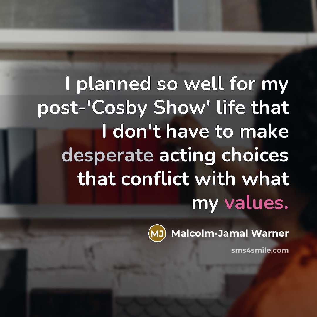“I planned so well for my post-'Cosby Show' life that I don't have to make desperate acting choices that conflict with what my values.” quote by Malcolm-Jamal Warner