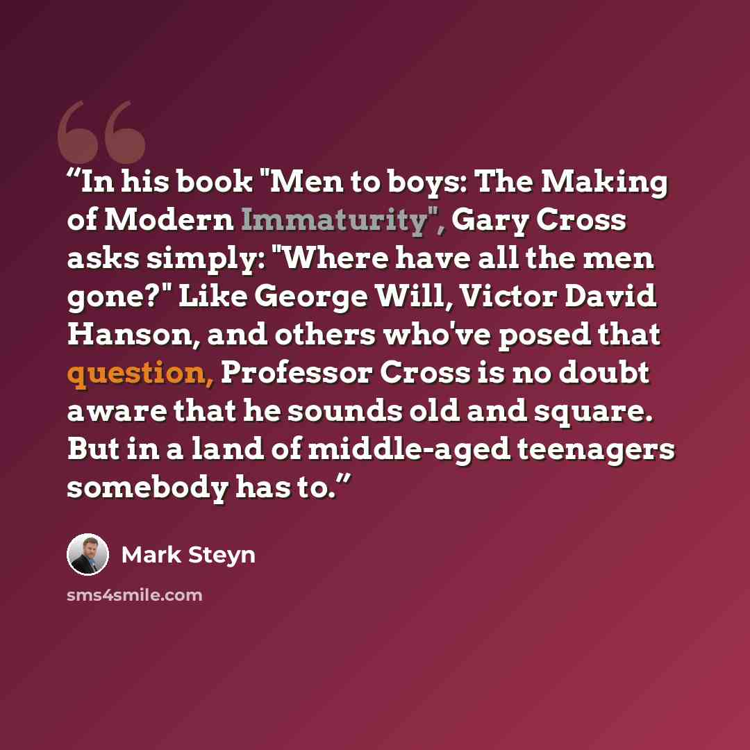 “In his book "Men to boys: The Making of Modern Immaturity", Gary Cross asks simply: "Where have all the men gone?" Like George Will, Victor David Hanson, and others who've posed that question, Professor Cross is no doubt aware that he sounds old and square. But in a land of middle-aged teenagers…” quote by Mark Steyn
