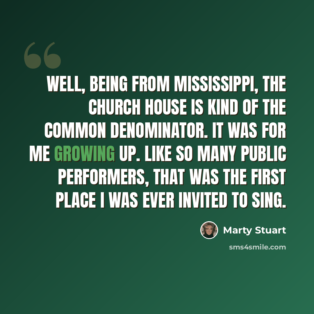 “Well, being from Mississippi, the church house is kind of the common denominator. It was for me growing up. Like so many public performers, that was the first place I was ever invited to sing.” quote by Marty Stuart