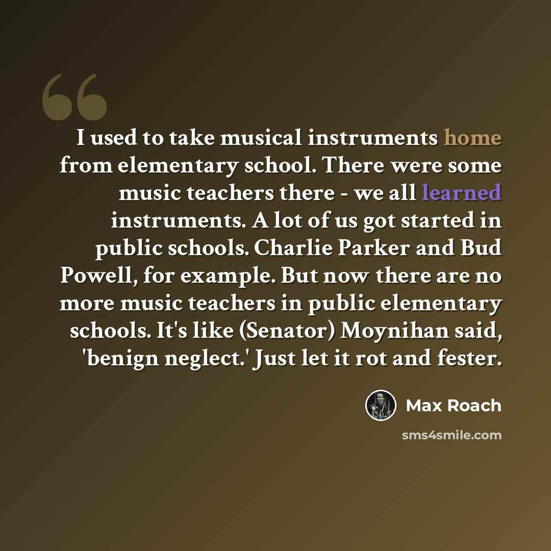 “I used to take musical instruments home from elementary school. There were some music teachers there - we all learned instruments. A lot of us got started in public schools. Charlie Parker and Bud Powell, for example. But now there are no more music teachers in public elementary schools. It's like…” quote by Max Roach