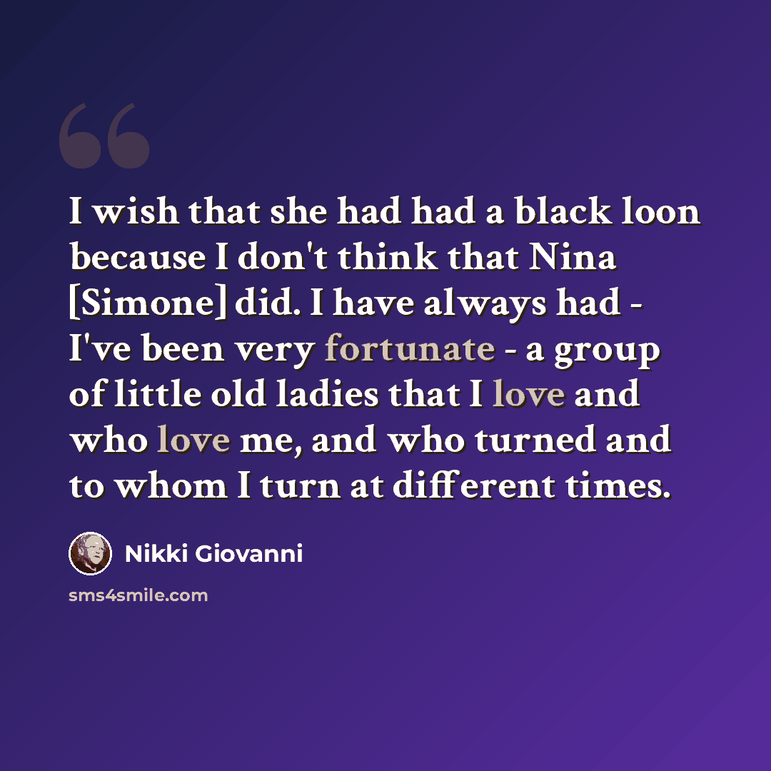 “I wish that she had had a black loon because I don't think that Nina [Simone] did. I have always had - I've been very fortunate - a group of little old ladies that I love and who love me, and who turned and to whom I turn at different times.” quote by Nikki Giovanni