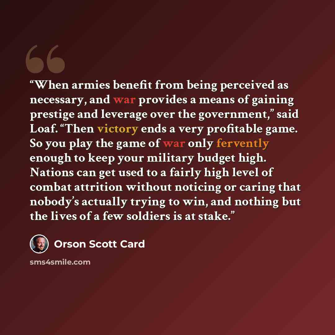 “When armies benefit from being perceived as necessary, and war provides a means of gaining prestige and leverage over the government,” said Loaf. “Then victory ends a very profitable game. So you play the game of war only fervently enough to keep your military budget high. Nations can get used to…” quote by Orson Scott Card