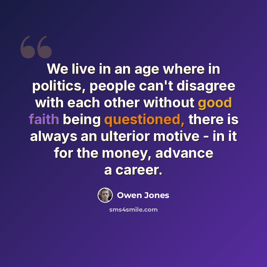 “We live in an age where in politics, people can't disagree with each other without good faith being questioned, there is always an ulterior motive - in it for the money, advance a career.” quote by Owen Jones