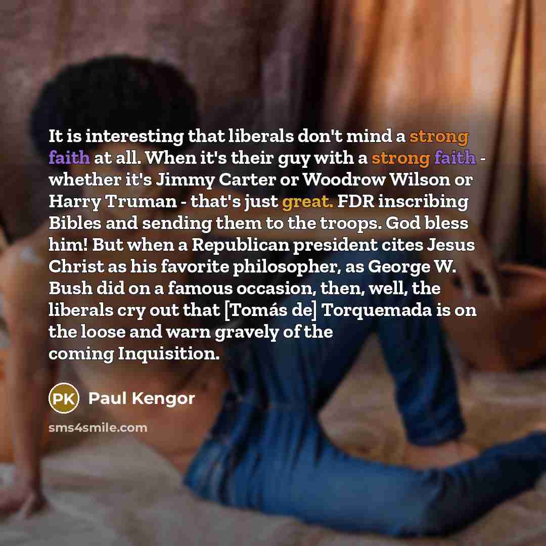 “It is interesting that liberals don't mind a strong faith at all. When it's their guy with a strong faith - whether it's Jimmy Carter or Woodrow Wilson or Harry Truman - that's just great. FDR inscribing Bibles and sending them to the troops. God bless him! But when a Republican president cites…” quote by Paul Kengor
