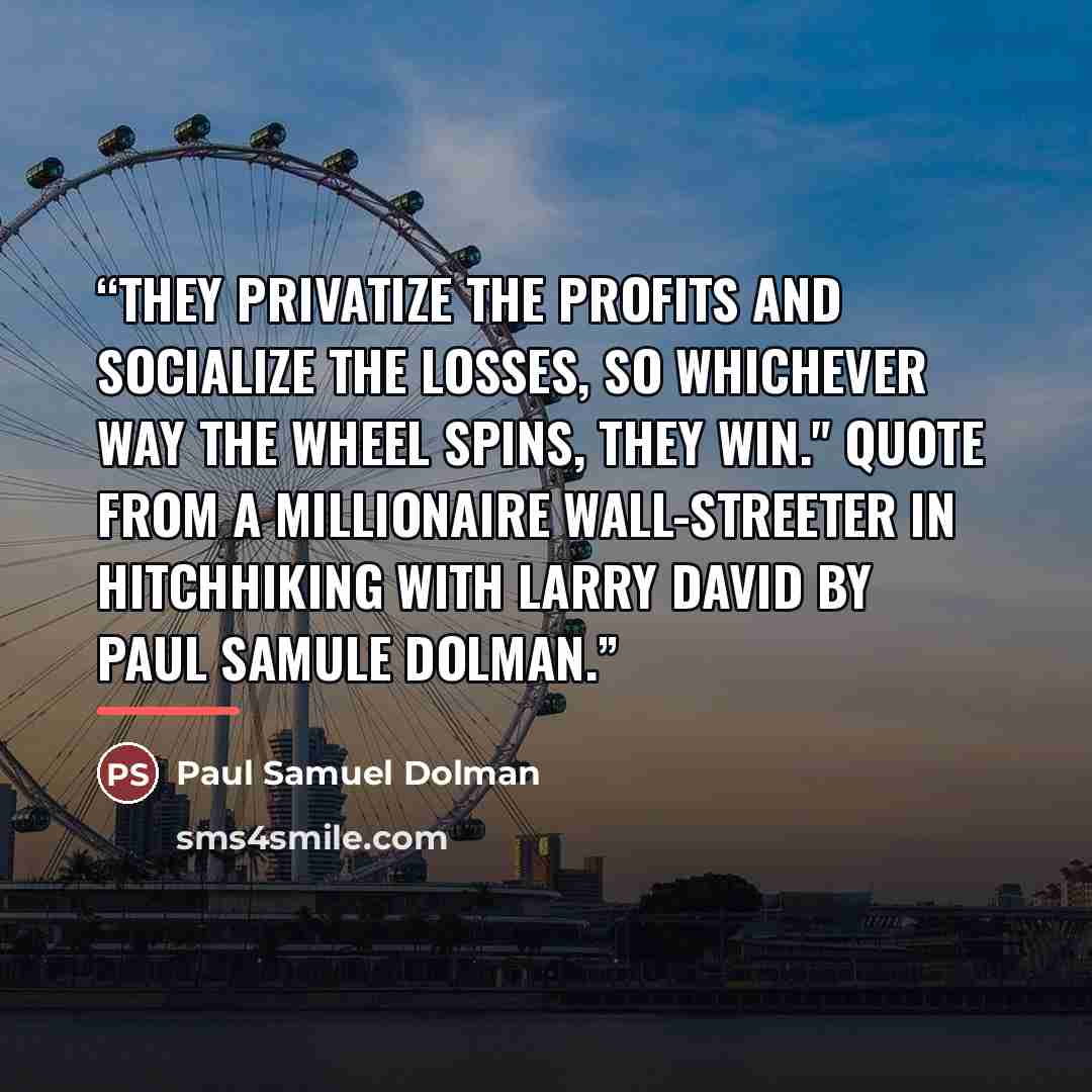 “They privatize the profits and socialize the losses, so whichever way the wheel spins, they win." Quote from a millionaire Wall-Streeter in Hitchhiking with Larry David by Paul Samule Dolman.” quote by Paul Samuel Dolman