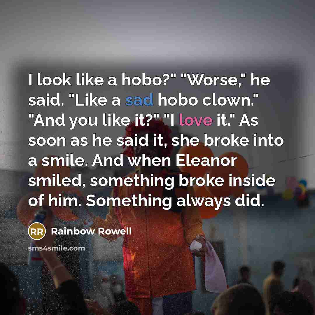 “I look like a hobo?" "Worse," he said. "Like a sad hobo clown." "And you like it?" "I love it." As soon as he said it, she broke into a smile. And when Eleanor smiled, something broke inside of him. Something always did.” quote by Rainbow Rowell