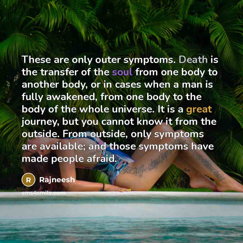 “These are only outer symptoms. Death is the transfer of the soul from one body to another body, or in cases when a man is fully awakened, from one body to the body of the whole universe. It is a great journey, but you cannot know it from the outside. From outside, only symptoms are available; and…” quote by Rajneesh