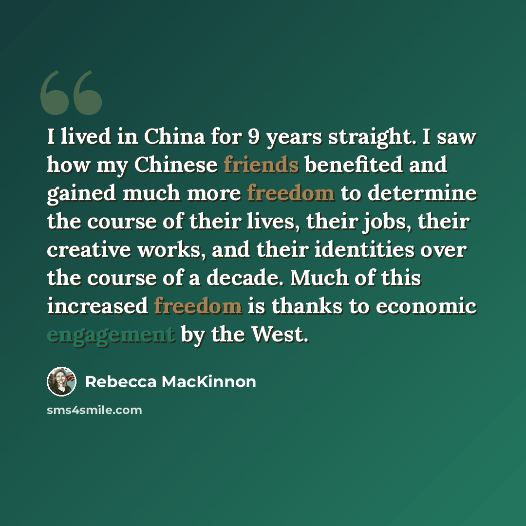 “I lived in China for 9 years straight. I saw how my Chinese friends benefited and gained much more freedom to determine the course of their lives, their jobs, their creative works, and their identities over the course of a decade. Much of this increased freedom is thanks to economic engagement by…” quote by Rebecca MacKinnon