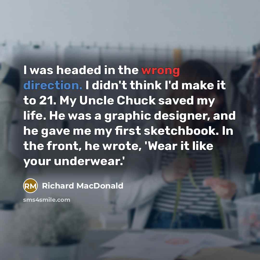 “I was headed in the wrong direction. I didn't think I'd make it to 21. My Uncle Chuck saved my life. He was a graphic designer, and he gave me my first sketchbook. In the front, he wrote, 'Wear it like your underwear.'” quote by Richard MacDonald