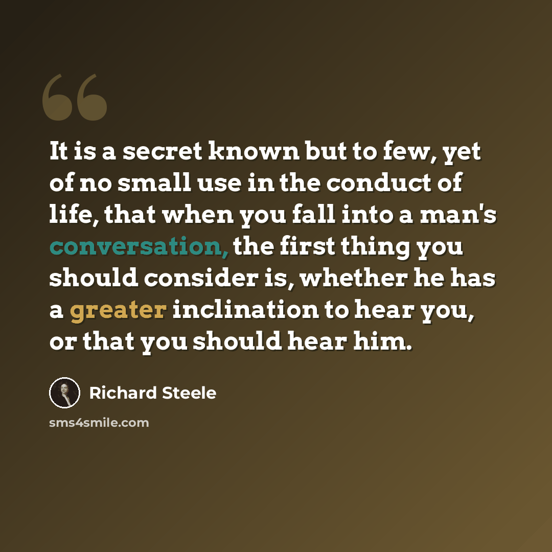“It is a secret known but to few, yet of no small use in the conduct of life, that when you fall into a man's conversation, the first thing you should consider is, whether he has a greater inclination to hear you, or that you should hear him.” quote by Richard Steele
