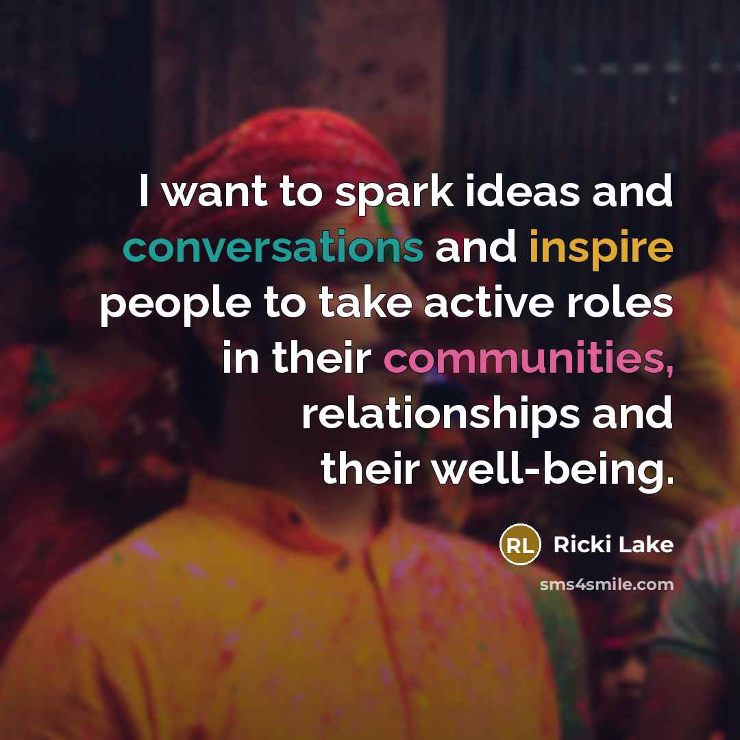 “I want to spark ideas and conversations and inspire people to take active roles in their communities, relationships and their well-being.” quote by Ricki Lake