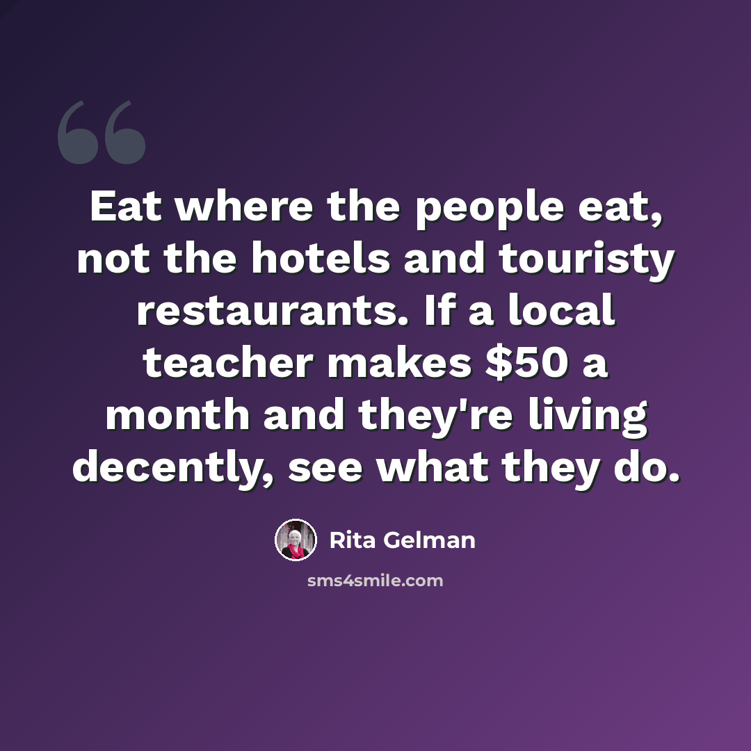 “Eat where the people eat, not the hotels and touristy restaurants. If a local teacher makes $50 a month and they're living decently, see what they do.” quote by Rita Gelman