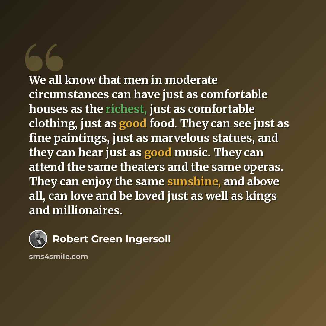 “We all know that men in moderate circumstances can have just as comfortable houses as the richest, just as comfortable clothing, just as good food. They can see just as fine paintings, just as marvelous statues, and they can hear just as good music. They can attend the same theaters and the same…” quote by Robert Green Ingersoll