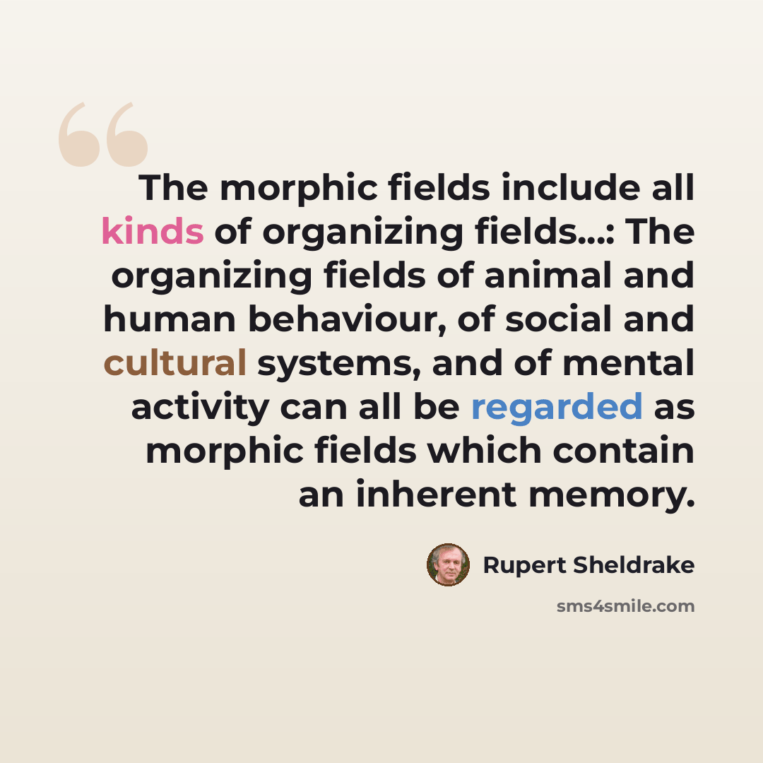 “The morphic fields include all kinds of organizing fields...: The organizing fields of animal and human behaviour, of social and cultural systems, and of mental activity can all be regarded as morphic fields which contain an inherent memory.” quote by Rupert Sheldrake
