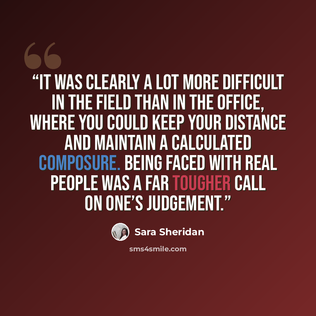 “It was clearly a lot more difficult in the field than in the office, where you could keep your distance and maintain a calculated composure. Being faced with real people was a far tougher call on one’s judgement.” quote by Sara Sheridan