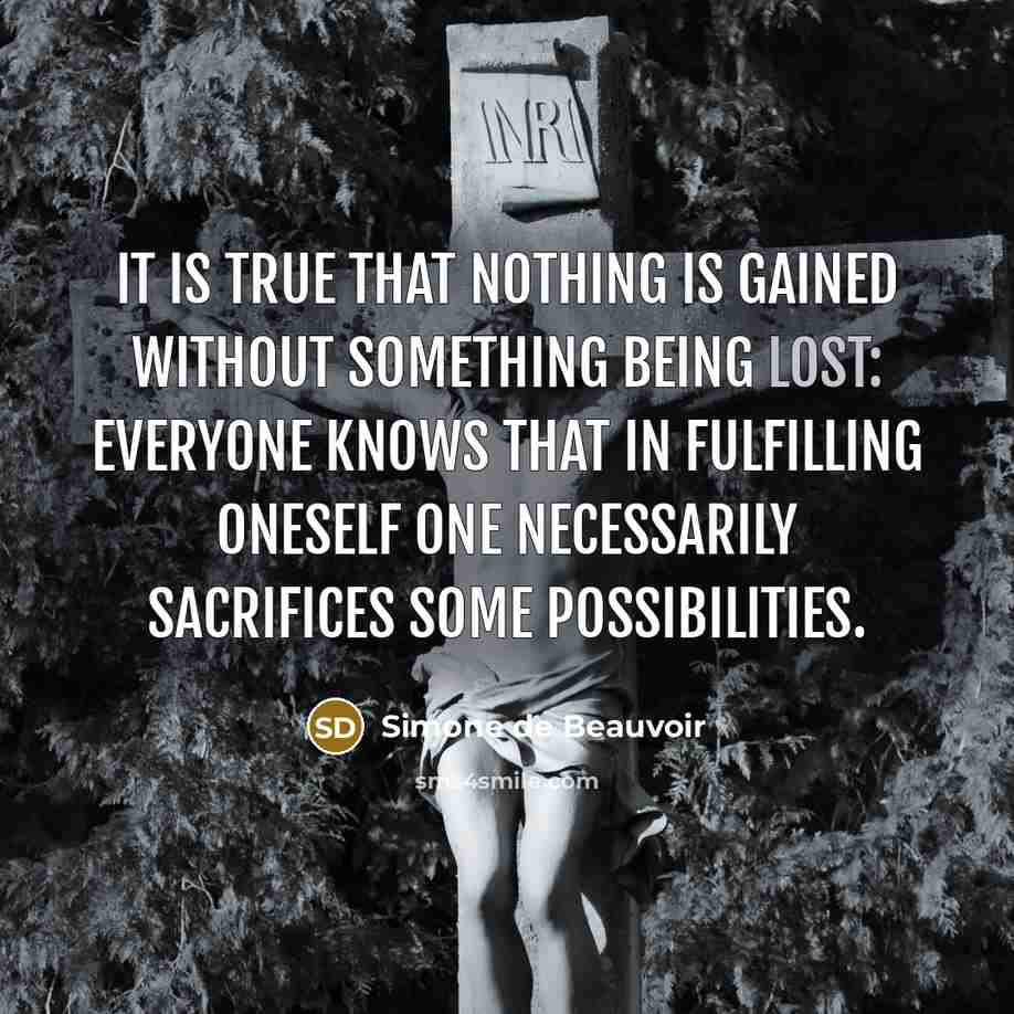“it is true that nothing is gained without something being lost: everyone knows that in fulfilling oneself one necessarily sacrifices some possibilities.” quote by Simone de Beauvoir