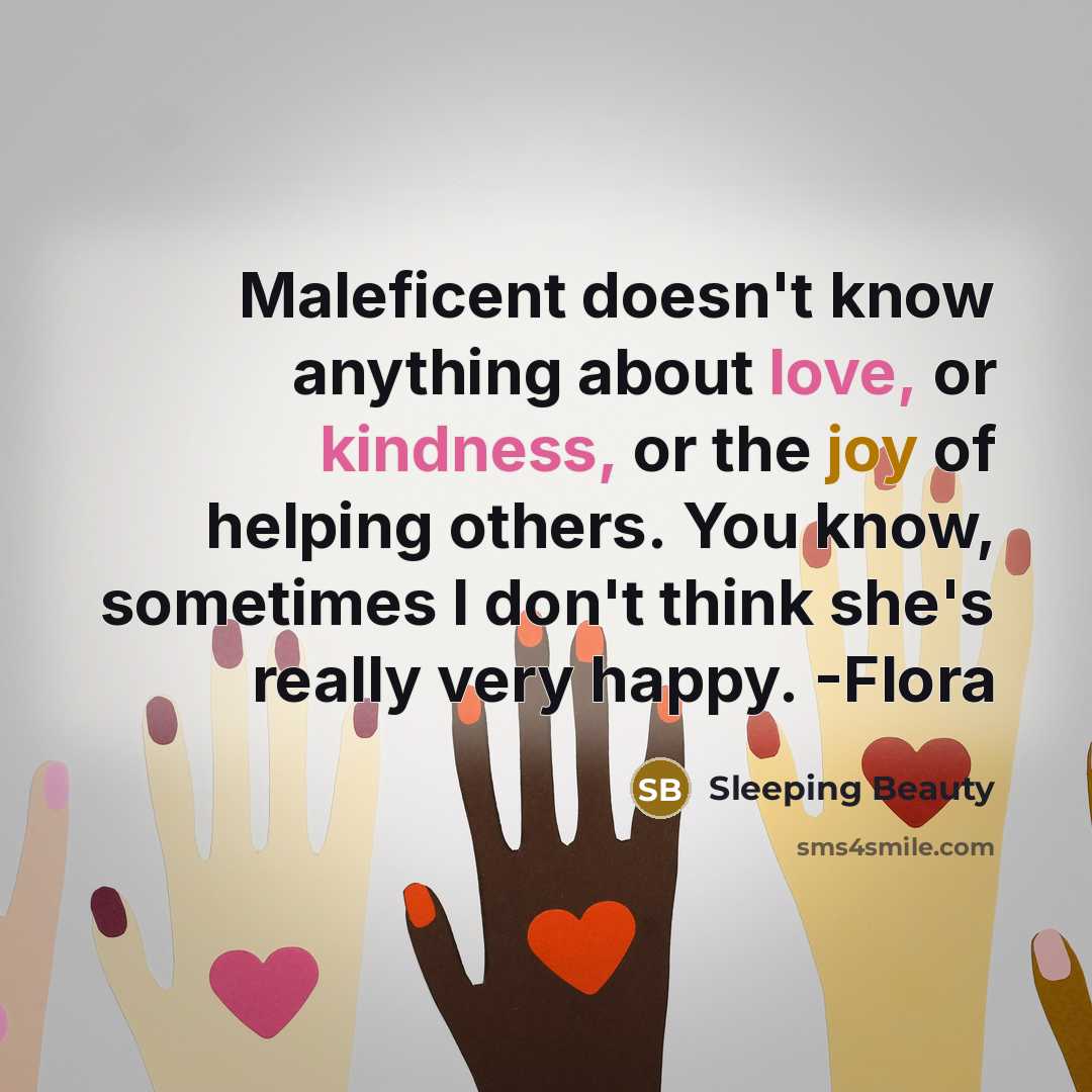 “Maleficent doesn't know anything about love, or kindness, or the joy of helping others. You know, sometimes I don't think she's really very happy. -Flora” quote by Sleeping Beauty