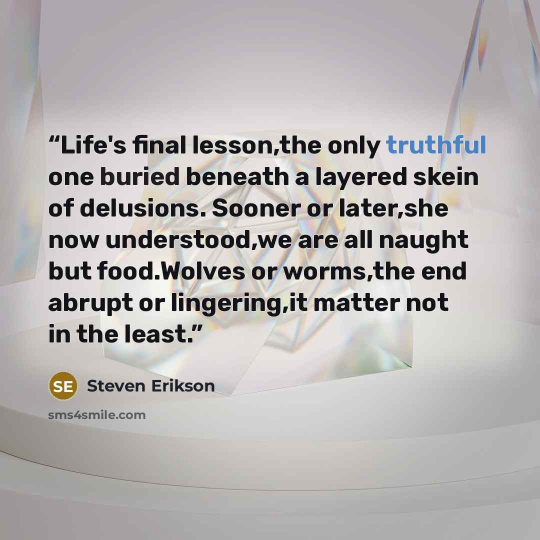 “Life's final lesson,the only truthful one buried beneath a layered skein of delusions. Sooner or later,she now understood,we are all naught but food.Wolves or worms,the end abrupt or lingering,it matter not in the least.” quote by Steven Erikson