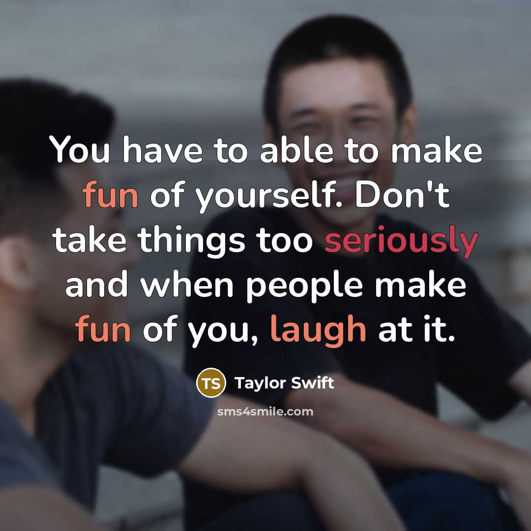 “You have to able to make fun of yourself. Don't take things too seriously and when people make fun of you, laugh at it.” quote by Taylor Swift