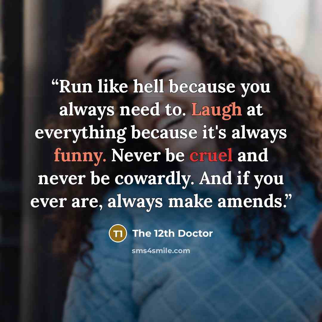 “Run like hell because you always need to. Laugh at everything because it's always funny. Never be cruel and never be cowardly. And if you ever are, always make amends.” quote by The 12th Doctor
