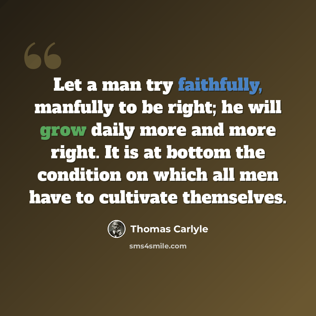 “Let a man try faithfully, manfully to be right; he will grow daily more and more right. It is at bottom the condition on which all men have to cultivate themselves.” quote by Thomas Carlyle