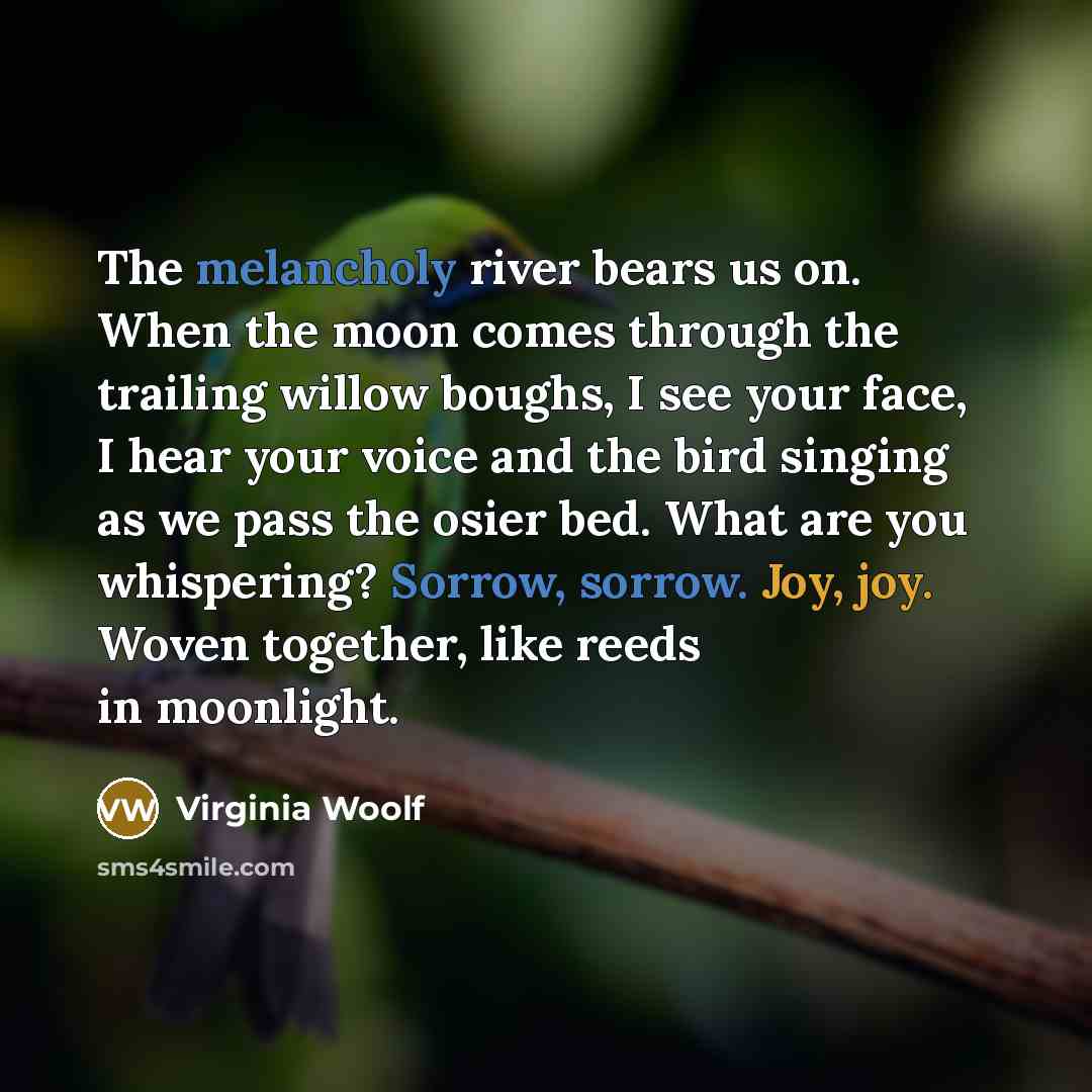 “The melancholy river bears us on. When the moon comes through the trailing willow boughs, I see your face, I hear your voice and the bird singing as we pass the osier bed. What are you whispering? Sorrow, sorrow. Joy, joy. Woven together, like reeds in moonlight.” quote by Virginia Woolf