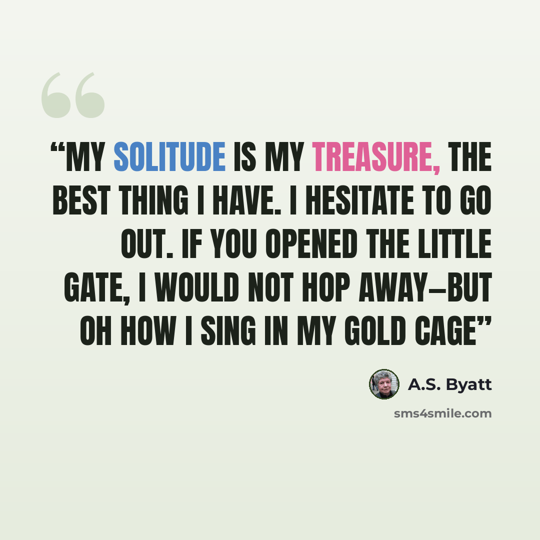 “My Solitude is my Treasure, the best thing I have. I hesitate to go out. If you opened the little gate, I would not hop away—but oh how I sing in my gold cage” quote by A.S. Byatt
