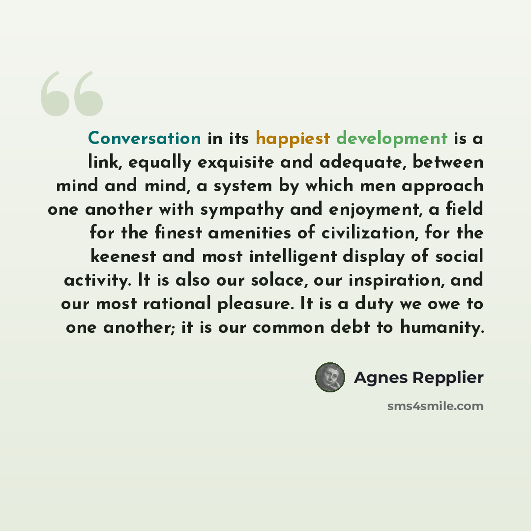 “Conversation in its happiest development is a link, equally exquisite and adequate, between mind and mind, a system by which men approach one another with sympathy and enjoyment, a field for the finest amenities of civilization, for the keenest and most intelligent display of social activity. It…” quote by Agnes Repplier