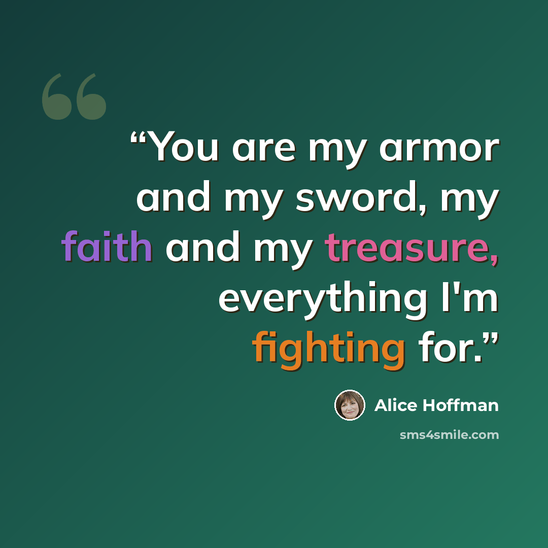“You are my armor and my sword, my faith and my treasure, everything I'm fighting for.” quote by Alice Hoffman