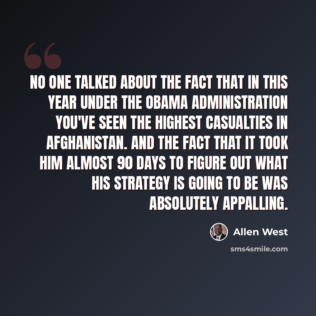 “No one talked about the fact that in this year under the Obama administration you've seen the highest casualties in Afghanistan. And the fact that it took him almost 90 days to figure out what his strategy is going to be was absolutely appalling.” quote by Allen West