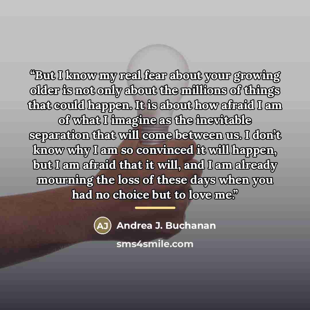 “But I know my real fear about your growing older is not only about the millions of things that could happen. It is about how afraid I am of what I imagine as the inevitable separation that will come between us. I don’t know why I am so convinced it will happen, but I am afraid that it will, and I…” quote by Andrea J. Buchanan