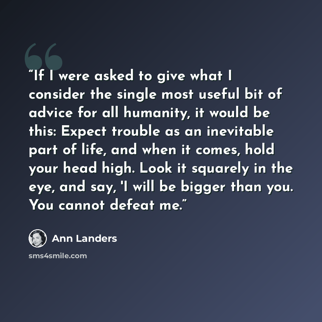 “If I were asked to give what I consider the single most useful bit of advice for all humanity, it would be this: Expect trouble as an inevitable part of life, and when it comes, hold your head high. Look it squarely in the eye, and say, 'I will be bigger than you. You cannot defeat me.” quote by Ann Landers