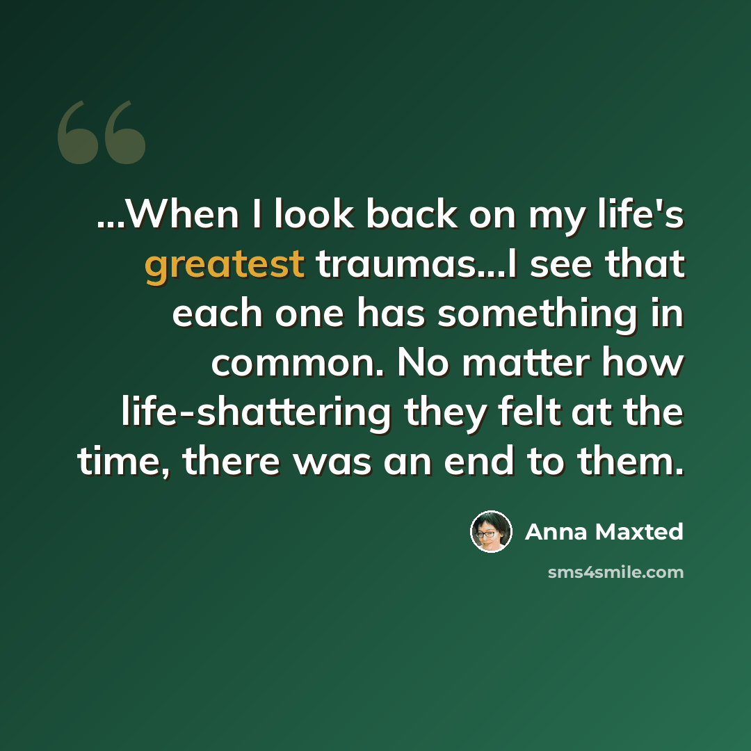 “...When I look back on my life's greatest traumas...I see that each one has something in common. No matter how life-shattering they felt at the time, there was an end to them.” quote by Anna Maxted
