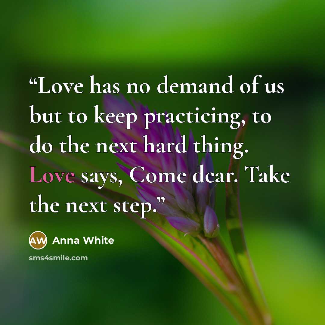 “Love has no demand of us but to keep practicing, to do the next hard thing. Love says, Come dear. Take the next step.” quote by Anna White