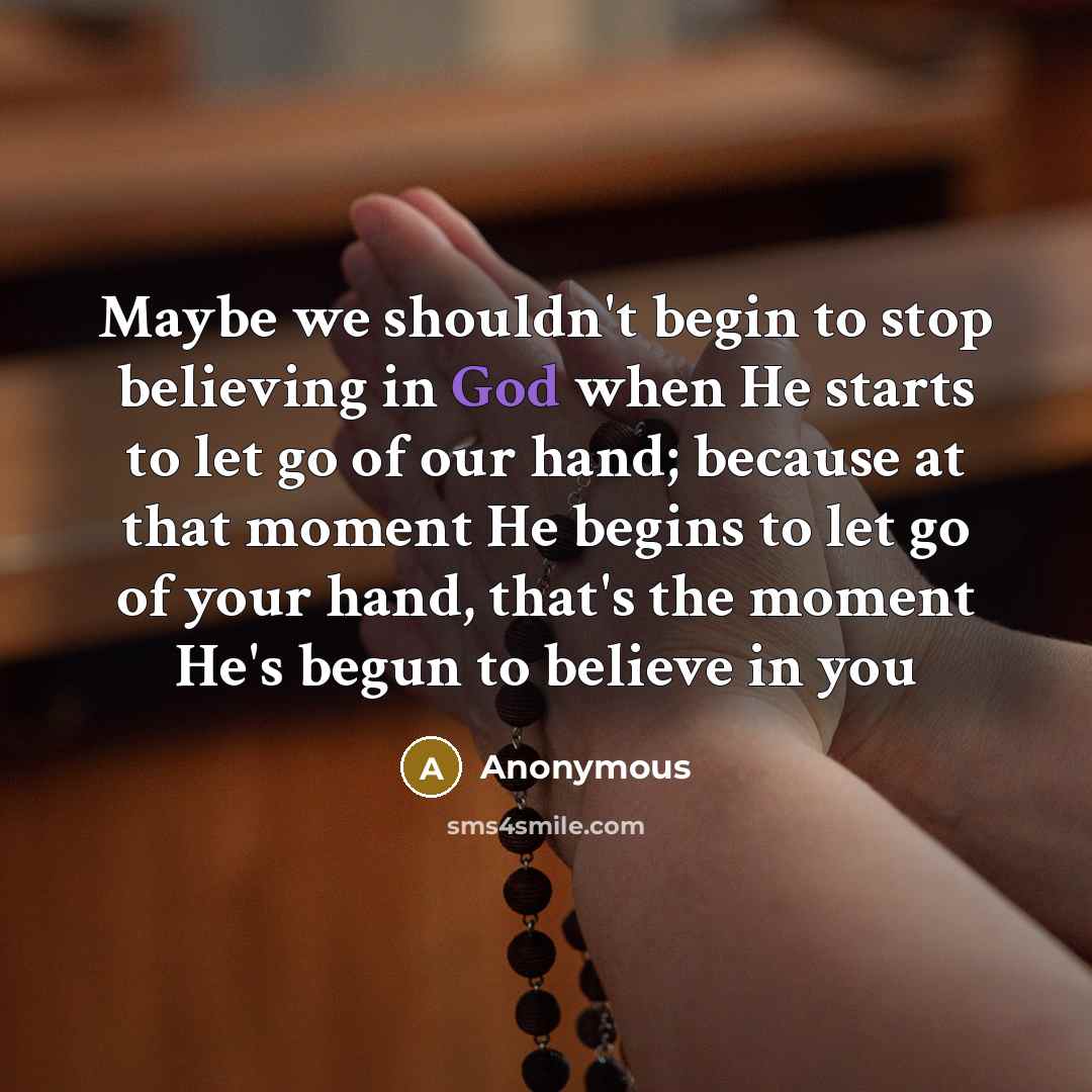 “Maybe we shouldn't begin to stop believing in God when He starts to let go of our hand; because at that moment He begins to let go of your hand, that's the moment He's begun to believe in you” quote by Anonymous