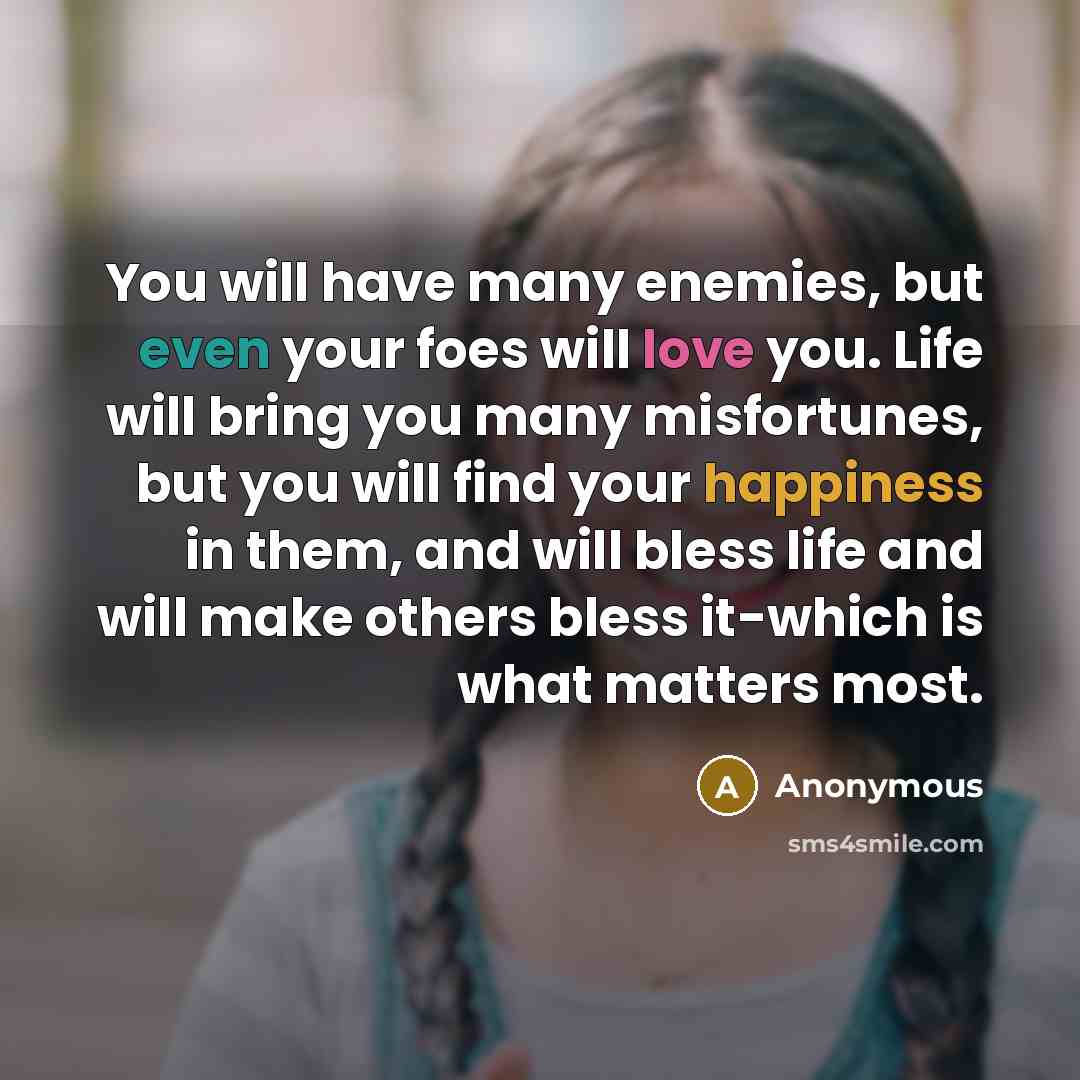 “You will have many enemies, but even your foes will love you. Life will bring you many misfortunes, but you will find your happiness in them, and will bless life and will make others bless it-which is what matters most.” quote by Anonymous