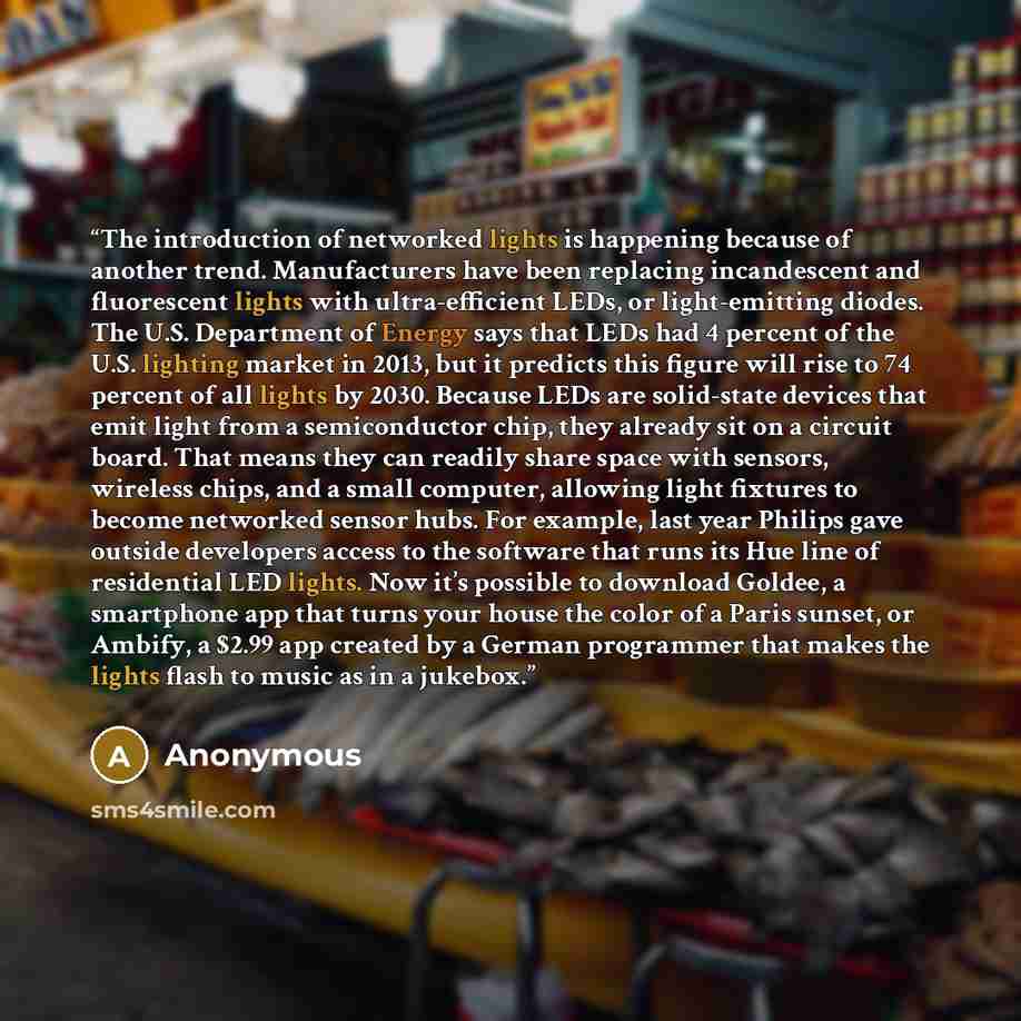 “The introduction of networked lights is happening because of another trend. Manufacturers have been replacing incandescent and fluorescent lights with ultra-efficient LEDs, or light-emitting diodes. The U.S. Department of Energy says that LEDs had 4 percent of the U.S. lighting market in 2013, but…” quote by Anonymous