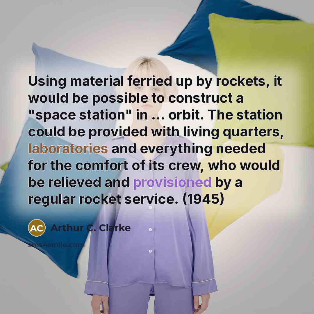 “Using material ferried up by rockets, it would be possible to construct a "space station" in ... orbit. The station could be provided with living quarters, laboratories and everything needed for the comfort of its crew, who would be relieved and provisioned by a regular rocket service. (1945)” quote by Arthur C. Clarke
