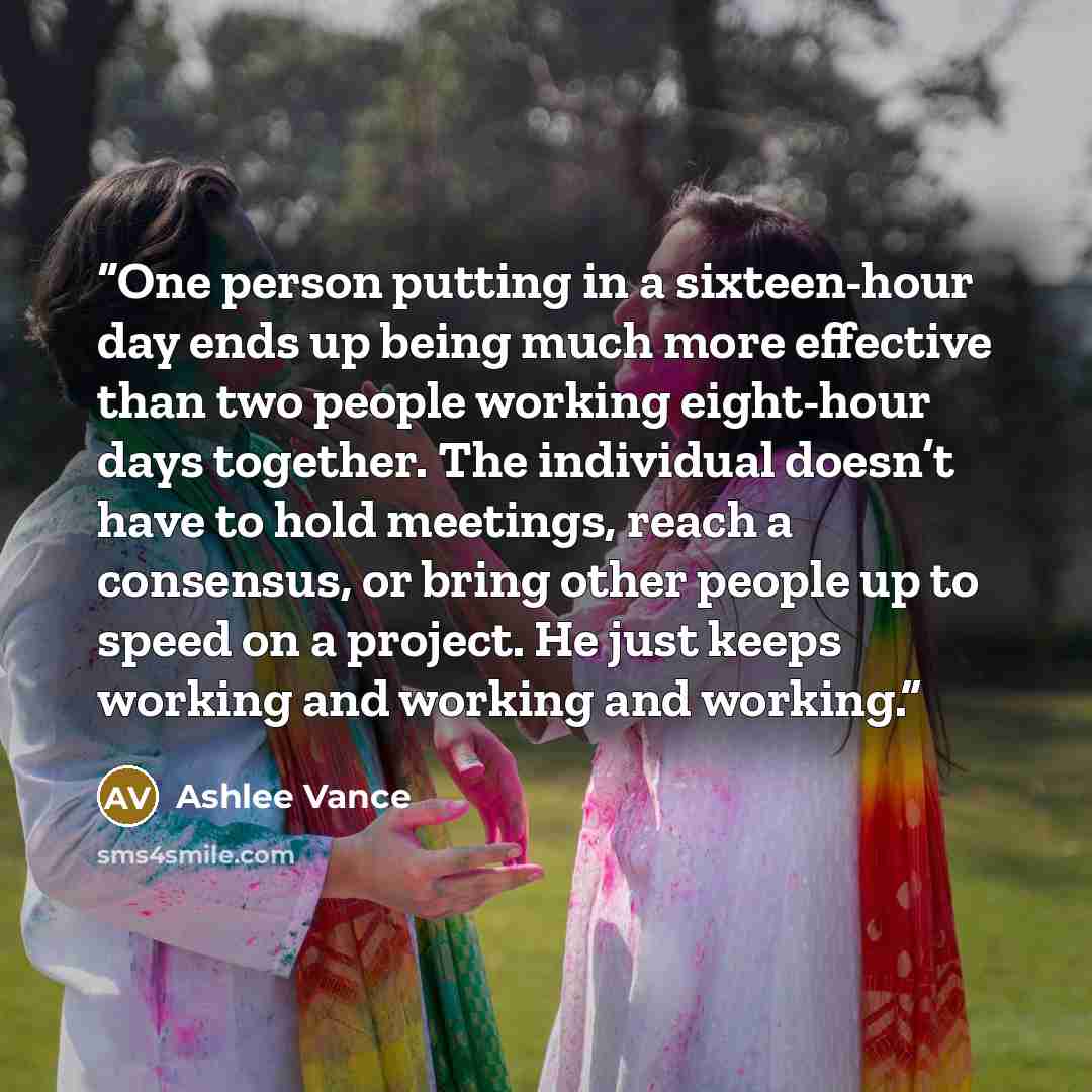 “One person putting in a sixteen-hour day ends up being much more effective than two people working eight-hour days together. The individual doesn’t have to hold meetings, reach a consensus, or bring other people up to speed on a project. He just keeps working and working and working.” quote by Ashlee Vance