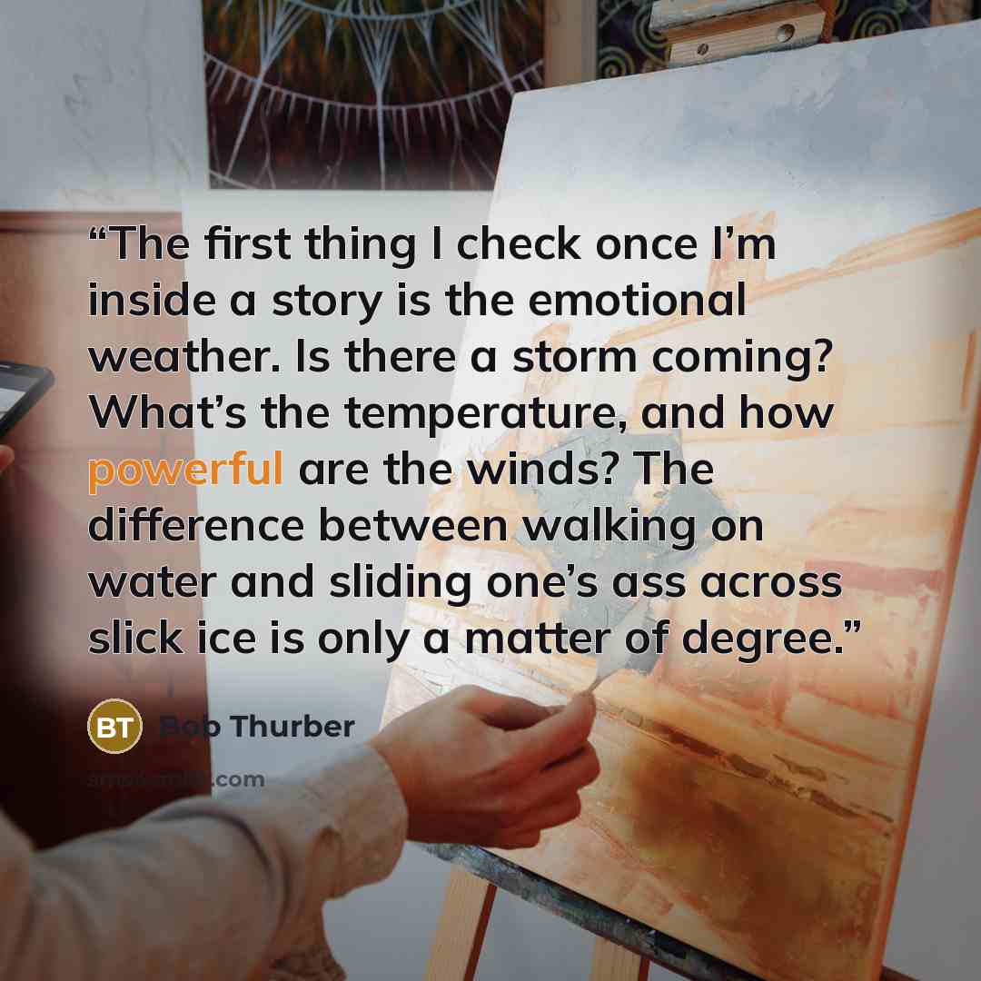 “The first thing I check once I’m inside a story is the emotional weather. Is there a storm coming? What’s the temperature, and how powerful are the winds? The difference between walking on water and sliding one’s ass across slick ice is only a matter of degree.” quote by Bob Thurber